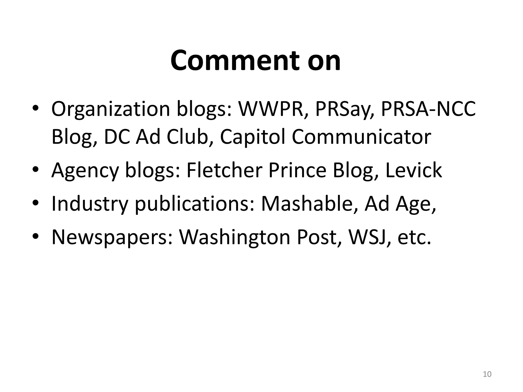 Comment on
• Organization blogs: WWPR, PRSay, PRSA-NCC
  Blog, DC Ad Club, Capitol Communicator
• Agency blogs: Fletcher Prince Blog, Levick
• Industry publications: Mashable, Ad Age,
• Newspapers: Washington Post, WSJ, etc.




                                               10
 