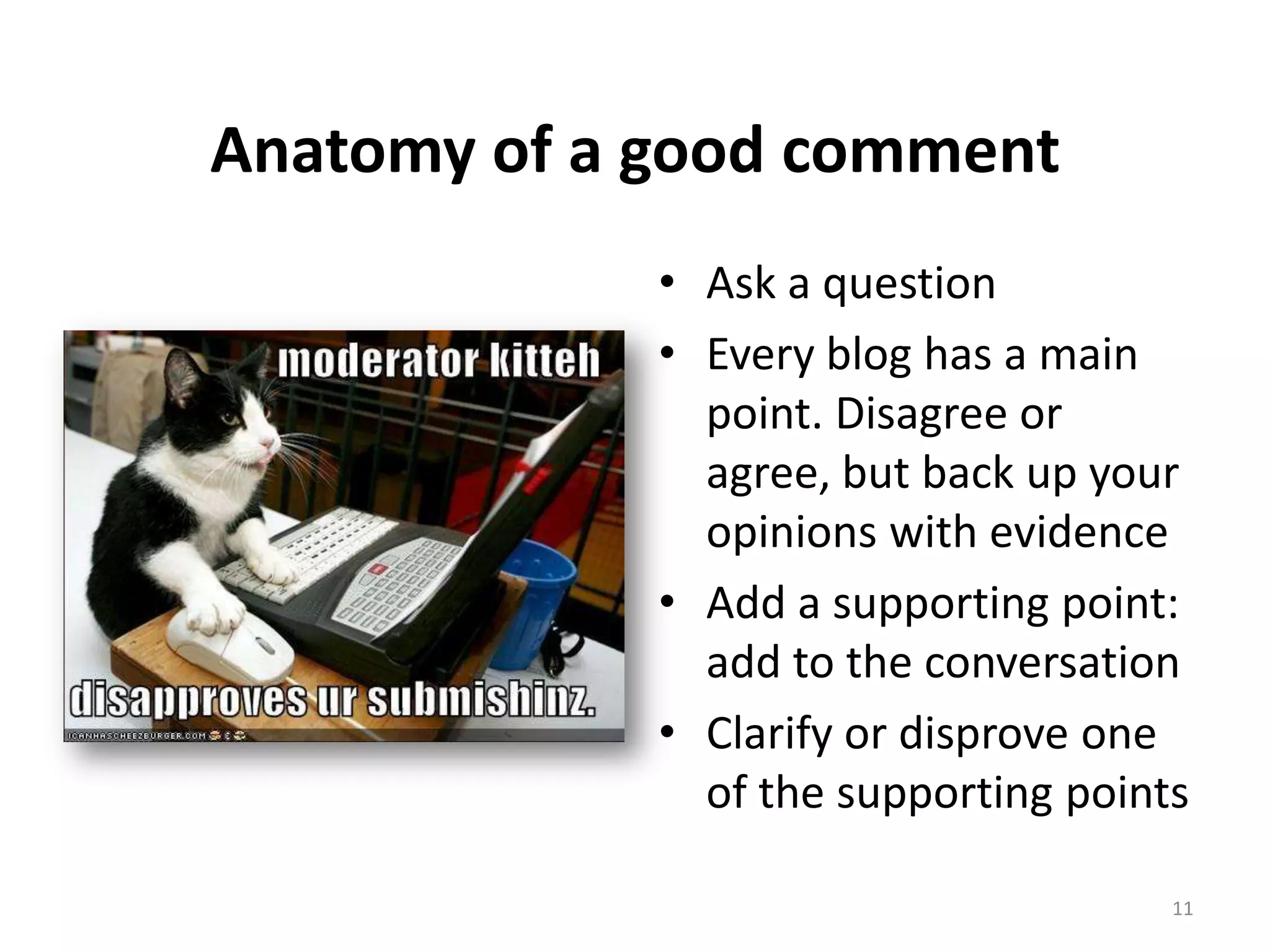 Anatomy of a good comment
             • Ask a question
             • Every blog has a main
               point. Disagree or
               agree, but back up your
               opinions with evidence
             • Add a supporting point:
               add to the conversation
             • Clarify or disprove one
               of the supporting points

                                      11
 