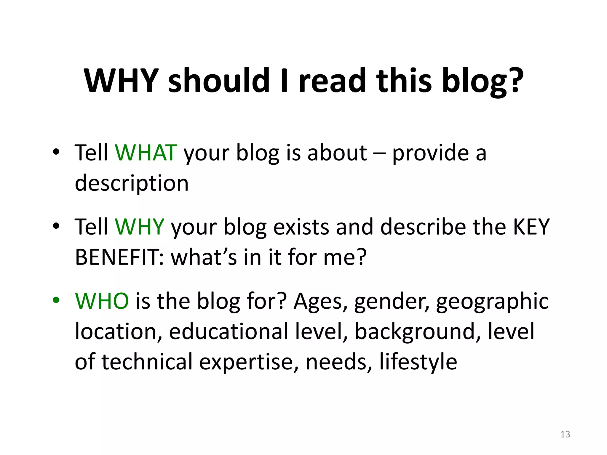 WHY should I read this blog?
• Tell WHAT your blog is about – provide a
  description
• Tell WHY your blog exists and describe the KEY
  BENEFIT: what’s in it for me?
• WHO is the blog for? Ages, gender, geographic
  location, educational level, background, level
  of technical expertise, needs, lifestyle

                                                   13
 