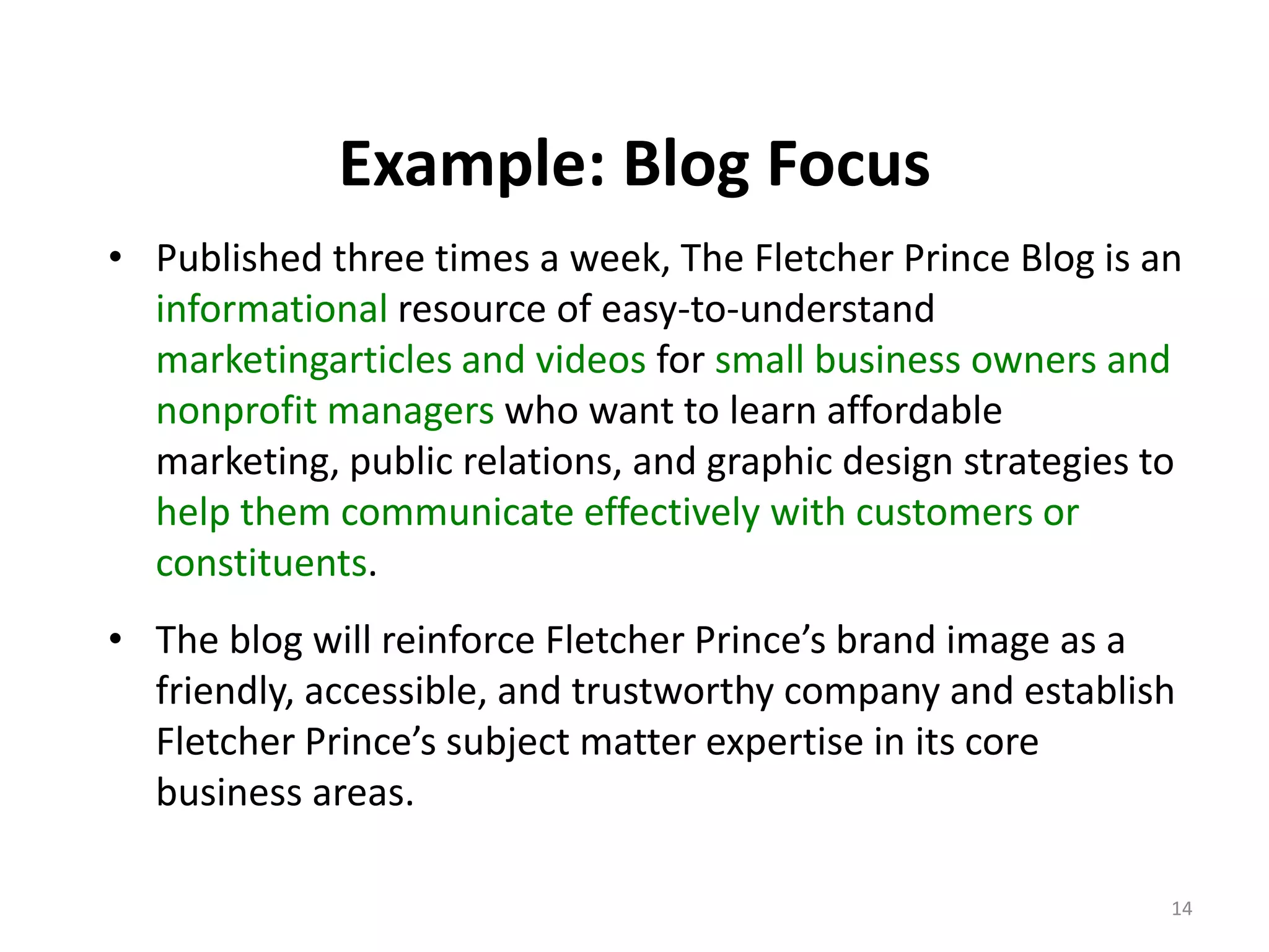 Example: Blog Focus
• Published three times a week, The Fletcher Prince Blog is an
  informational resource of easy-to-understand
  marketingarticles and videos for small business owners and
  nonprofit managers who want to learn affordable
  marketing, public relations, and graphic design strategies to
  help them communicate effectively with customers or
  constituents.
• The blog will reinforce Fletcher Prince’s brand image as a
  friendly, accessible, and trustworthy company and establish
  Fletcher Prince’s subject matter expertise in its core
  business areas.

                                                              14
 