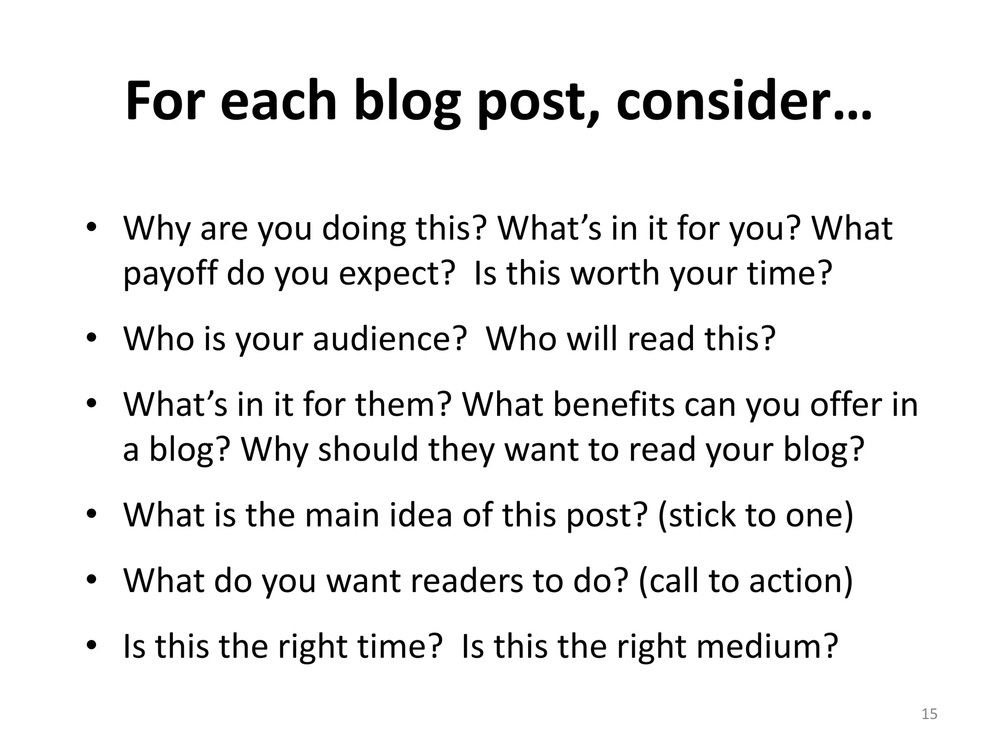 For each blog post, consider…
• Why are you doing this? What’s in it for you? What
  payoff do you expect? Is this worth your time?
• Who is your audience? Who will read this?
• What’s in it for them? What benefits can you offer in
  a blog? Why should they want to read your blog?
• What is the main idea of this post? (stick to one)
• What do you want readers to do? (call to action)
• Is this the right time? Is this the right medium?
                                                          15
 