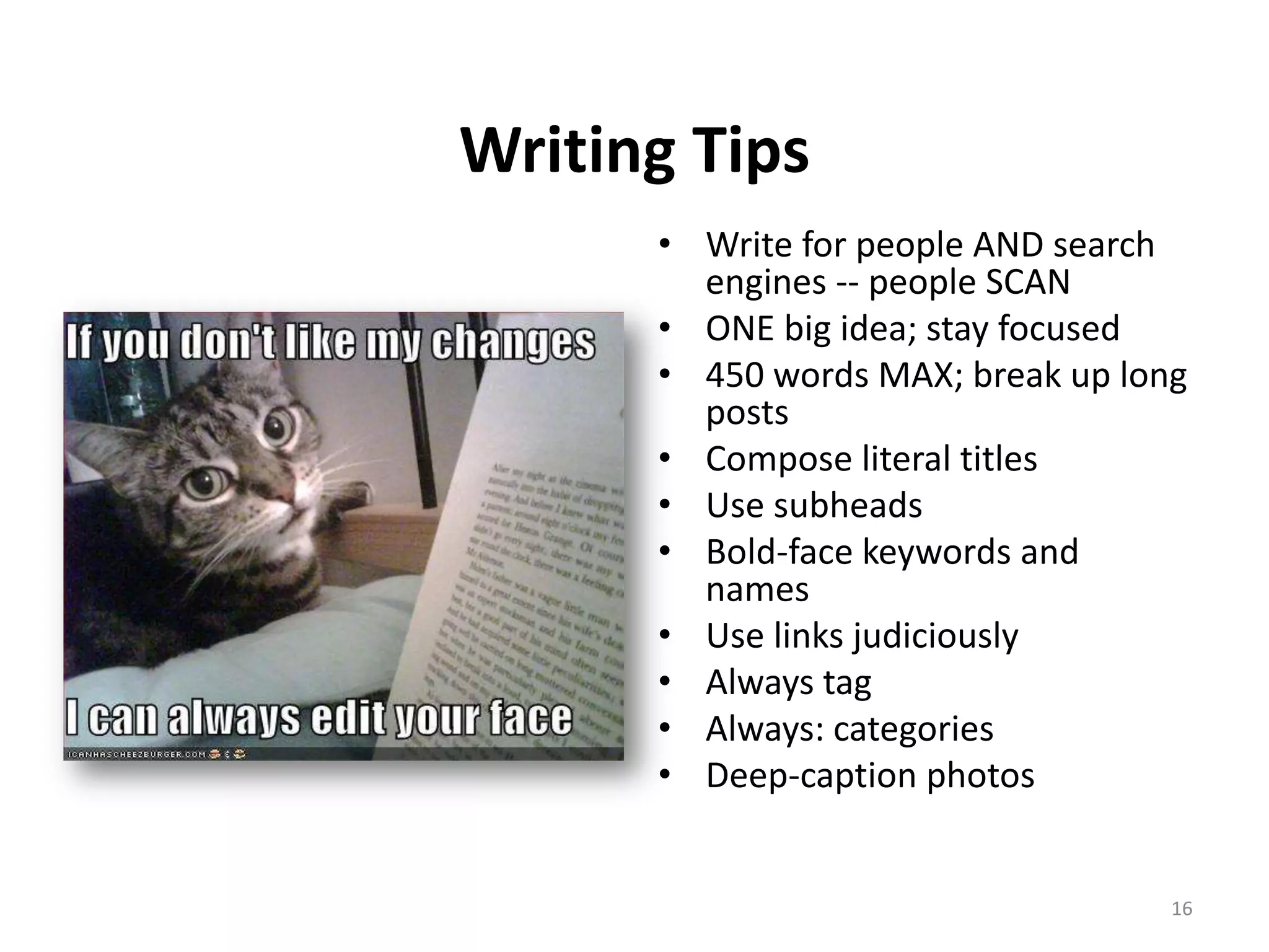 Writing Tips
      • Write for people AND search
        engines -- people SCAN
      • ONE big idea; stay focused
      • 450 words MAX; break up long
        posts
      • Compose literal titles
      • Use subheads
      • Bold-face keywords and
        names
      • Use links judiciously
      • Always tag
      • Always: categories
      • Deep-caption photos


                                   16
 
