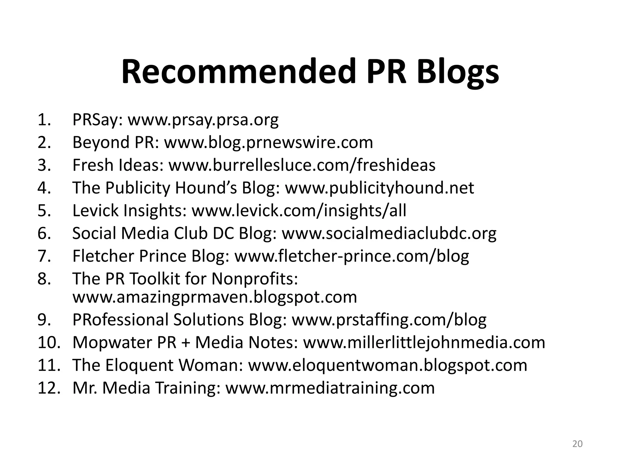 Recommended PR Blogs
1.  PRSay: www.prsay.prsa.org
2.  Beyond PR: www.blog.prnewswire.com
3.  Fresh Ideas: www.burrellesluce.com/freshideas
4.  The Publicity Hound’s Blog: www.publicityhound.net
5.  Levick Insights: www.levick.com/insights/all
6.  Social Media Club DC Blog: www.socialmediaclubdc.org
7.  Fletcher Prince Blog: www.fletcher-prince.com/blog
8.  The PR Toolkit for Nonprofits:
    www.amazingprmaven.blogspot.com
9. PRofessional Solutions Blog: www.prstaffing.com/blog
10. Mopwater PR + Media Notes: www.millerlittlejohnmedia.com
11. The Eloquent Woman: www.eloquentwoman.blogspot.com
12. Mr. Media Training: www.mrmediatraining.com

                                                               20
 
