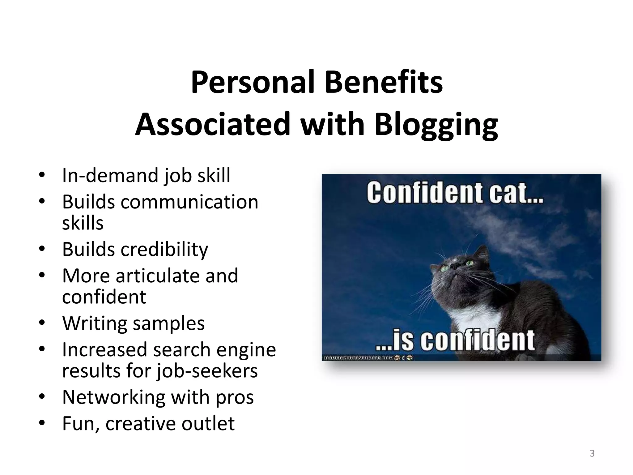 Personal Benefits
          Associated with Blogging
• In-demand job skill
• Builds communication
  skills
• Builds credibility
• More articulate and
  confident
• Writing samples
• Increased search engine
  results for job-seekers
• Networking with pros
• Fun, creative outlet
                                     3
 