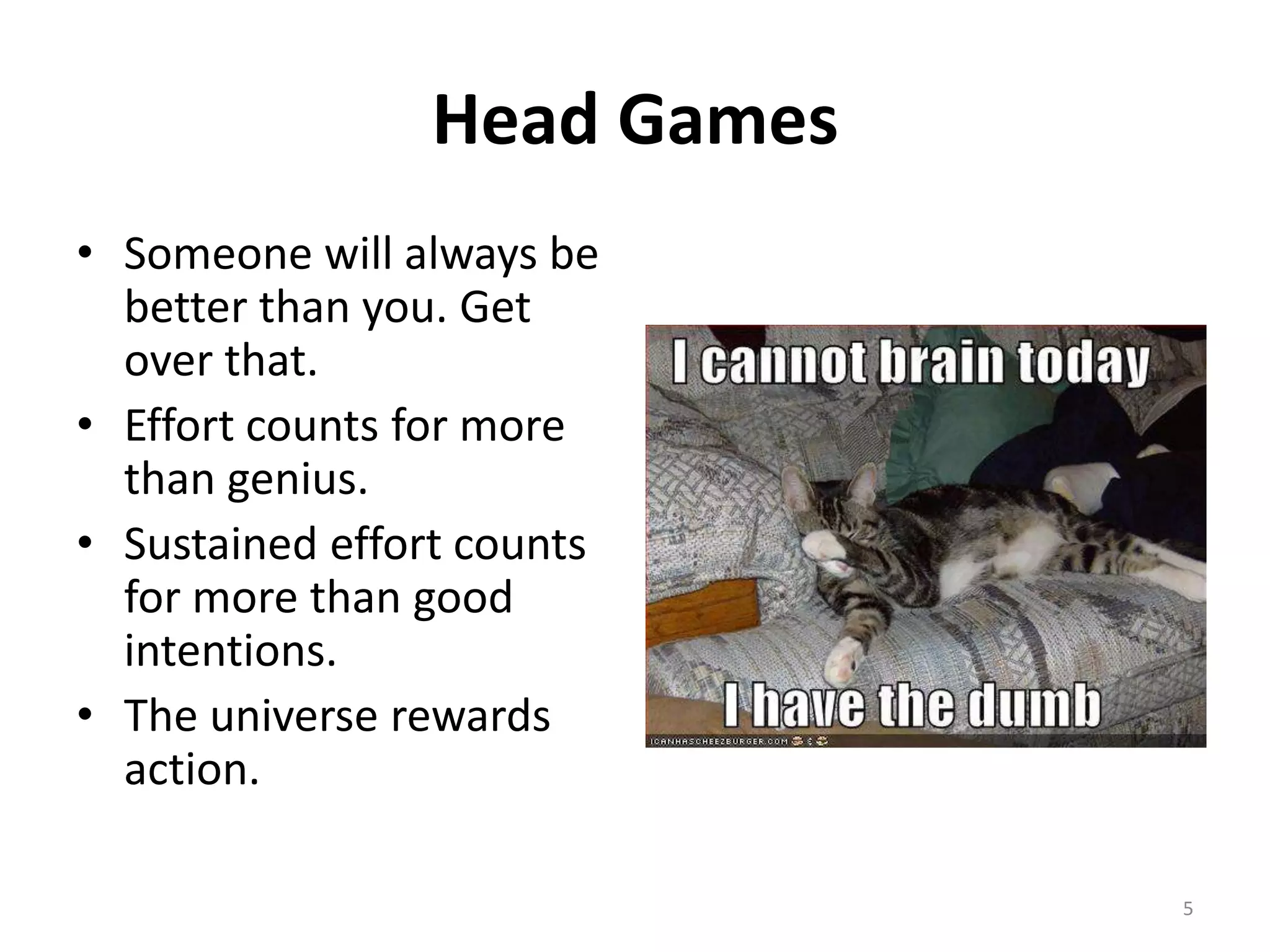 Head Games
• Someone will always be
  better than you. Get
  over that.
• Effort counts for more
  than genius.
• Sustained effort counts
  for more than good
  intentions.
• The universe rewards
  action.

                             5
 