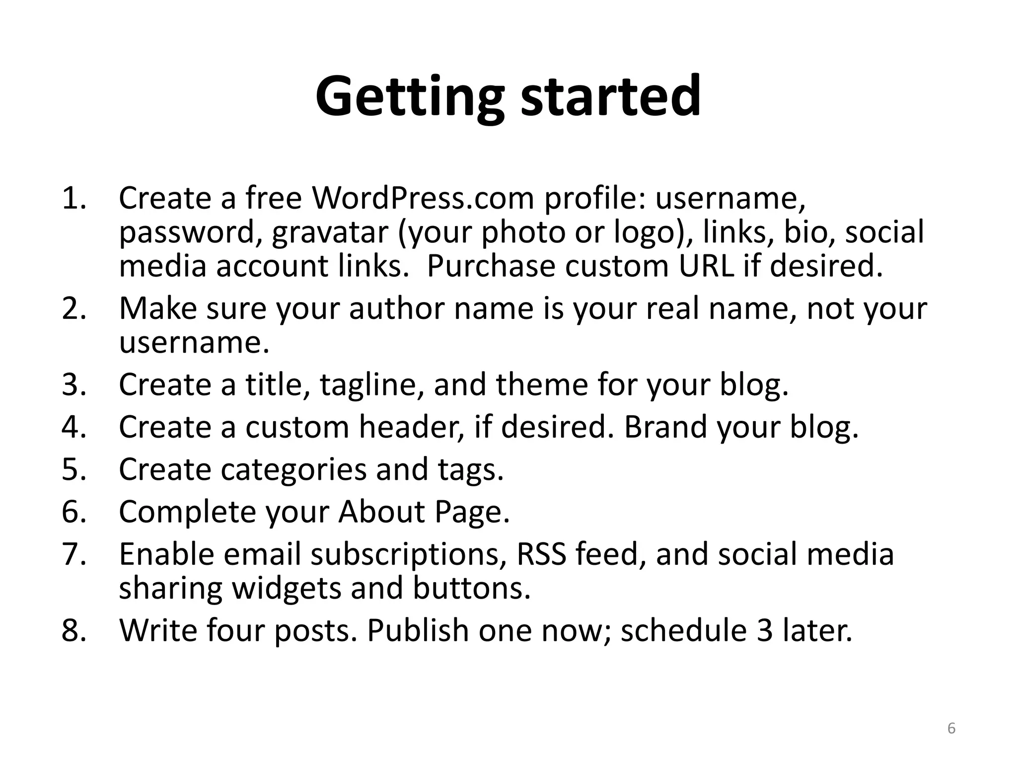 Getting started
1. Create a free WordPress.com profile: username,
   password, gravatar (your photo or logo), links, bio, social
   media account links. Purchase custom URL if desired.
2. Make sure your author name is your real name, not your
   username.
3. Create a title, tagline, and theme for your blog.
4. Create a custom header, if desired. Brand your blog.
5. Create categories and tags.
6. Complete your About Page.
7. Enable email subscriptions, RSS feed, and social media
   sharing widgets and buttons.
8. Write four posts. Publish one now; schedule 3 later.

                                                                 6
 