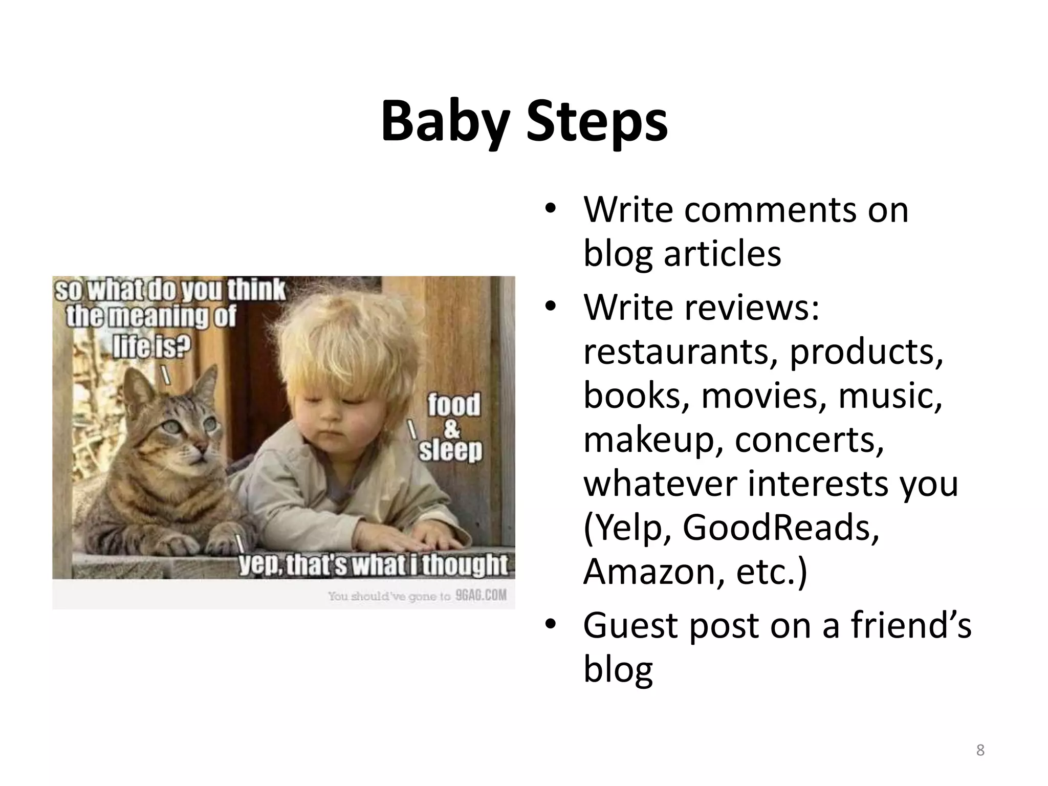 Baby Steps
     • Write comments on
       blog articles
     • Write reviews:
       restaurants, products,
       books, movies, music,
       makeup, concerts,
       whatever interests you
       (Yelp, GoodReads,
       Amazon, etc.)
     • Guest post on a friend’s
       blog
                                  8
 