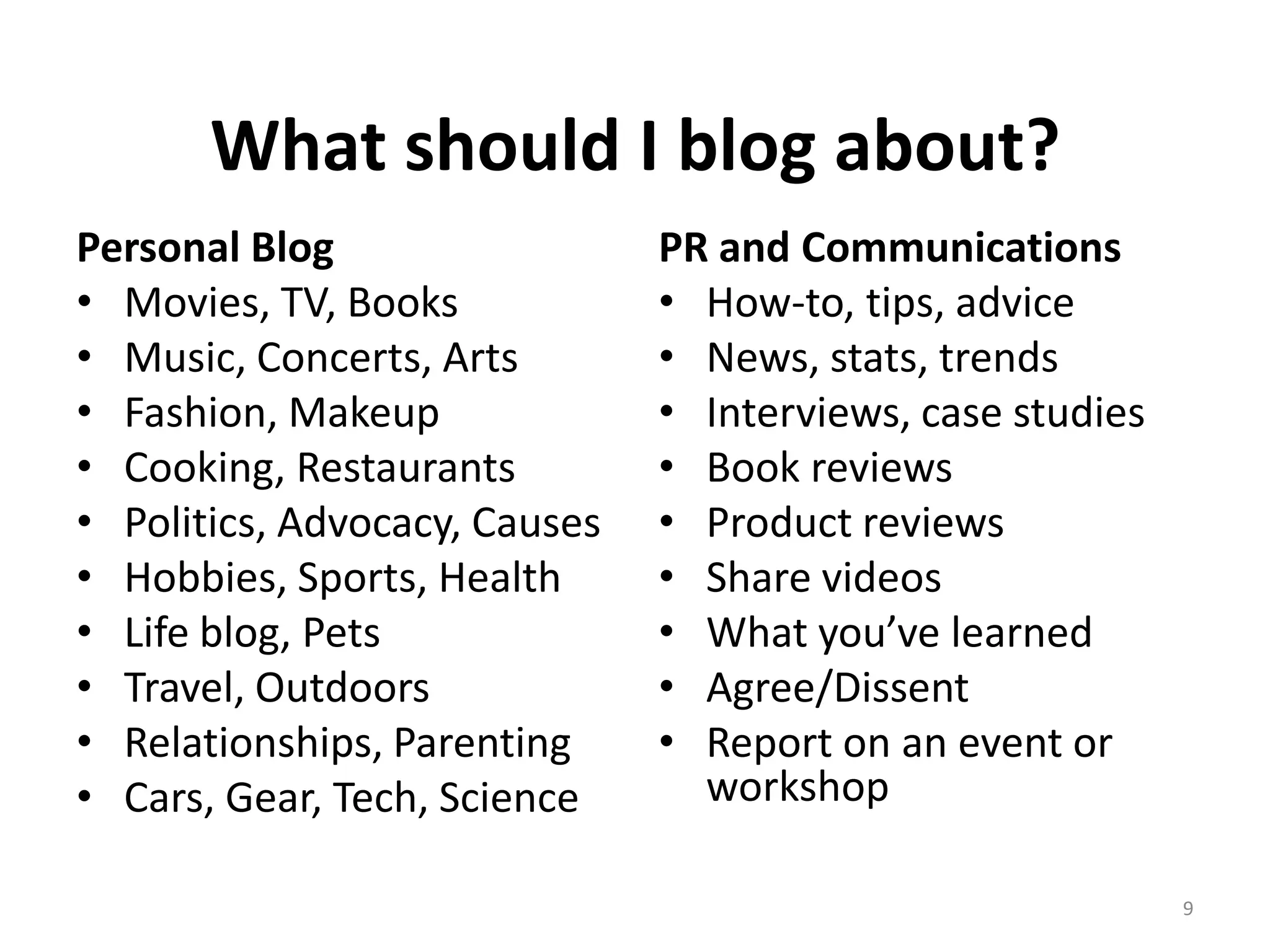 What should I blog about?
Personal Blog                  PR and Communications
• Movies, TV, Books            • How-to, tips, advice
• Music, Concerts, Arts        • News, stats, trends
• Fashion, Makeup              • Interviews, case studies
• Cooking, Restaurants         • Book reviews
• Politics, Advocacy, Causes   • Product reviews
• Hobbies, Sports, Health      • Share videos
• Life blog, Pets              • What you’ve learned
• Travel, Outdoors             • Agree/Dissent
• Relationships, Parenting     • Report on an event or
• Cars, Gear, Tech, Science      workshop

                                                            9
 
