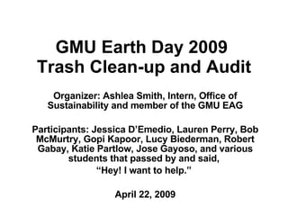 GMU Earth Day 2009  Trash Clean-up and Audit Organizer: Ashlea Smith, Intern, Office of Sustainability and member of the GMU EAG Participants: Jessica D’Emedio, Lauren Perry, Bob McMurtry, Gopi Kapoor, Lucy Biederman, Robert Gabay, Katie Partlow, Jose Gayoso, and various students that passed by and said,  “ Hey! I want to help.”  April 22, 2009 