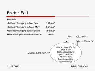 Freier Fall
Beispiele
•Fallbeschleunigung auf der Erde      9,81 m/s²
•Fallbeschleunigung auf dem Mond      1,65 m/s²
•Fallbeschleunigung auf der Sonne         273 m/s²
•Bewusstlosigkeit beim Menschen ab        70 m/s²
                                                                  Pol:        9,832 m/s²

                                                                              Wien: 9,8086 m/s²

                                                     Nicht an jedem Ort der
                                                           Erde ist die
                                                      Fallbeschleunigung
                    Äquator: 9,780 m/s²
                                                        gleich, denn der
                                                          Abstand zum
                                                        Erdmittelpunkt ist
                                                         unterschiedlich.

11.11.2010                                                           BG/BRG Gmünd
 