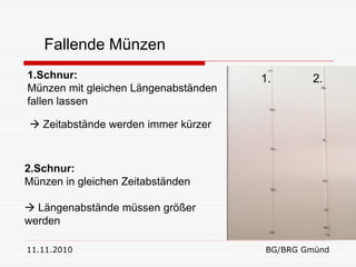 Fallende Münzen
1.Schnur:                             1.      2.
Münzen mit gleichen Längenabständen
fallen lassen

 Zeitabstände werden immer kürzer



2.Schnur:
Münzen in gleichen Zeitabständen

 Längenabstände müssen größer
werden

11.11.2010                            BG/BRG Gmünd
 