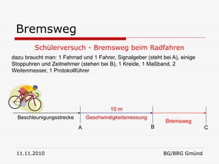 Bremsweg
         Schülerversuch - Bremsweg beim Radfahren
dazu braucht man: 1 Fahrrad und 1 Fahrer, Signalgeber (steht bei A), einige
Stoppuhren und Zeitnehmer (stehen bei B), 1 Kreide, 1 Maßband, 2
Weitenmesser, 1 Protokollführer




                                        10 m
  Beschleunigungsstrecke       Geschwindigkeitsmessung
                                                              Bremsweg
                           A                             B                    C



 11.11.2010                                                   BG/BRG Gmünd
 