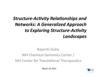 Structure-­‐Ac)vity	
  Rela)onships	
  and	
  
 Networks:	
  A	
  Generalized	
  Approach	
  
      to	
  Exploring	
  Structure-­‐Ac)vity	
  
                               Landscapes	
  

                    Rajarshi	
  Guha	
  
        NIH	
  Chemical	
  Genomics	
  Center	
  /	
  
 NIH	
  Center	
  for	
  Transla9onal	
  Therapeu9cs	
  
                       March	
  29,	
  2011	
  
 