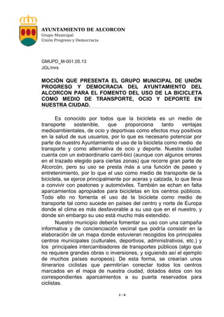 AYUNTAMIENTO DE ALCORCON
Grupo Municipal
Unión Progreso y Democracia

GMUPD_M-001.05.13
JGL/mrs

MOCIÓN QUE PRESENTA EL GRUPO MUNICIPAL DE UNIÓN
PROGRESO Y DEMOCRACIA DEL AYUNTAMIENTO DEL
ALCORCON PARA EL FOMENTO DEL USO DE LA BICICLETA
COMO MEDIO DE TRANSPORTE, OCIO Y DEPORTE EN
NUESTRA CIUDAD.
Es conocido por todos que la bicicleta es un medio de
transporte
sostenible,
que
proporciona
tanto
ventajas
medioambientales, de ocio y deportivas como efectos muy positivos
en la salud de sus usuarios, por lo que es necesario potenciar por
parte de nuestro Ayuntamiento el uso de la bicicleta como medio de
transporte y como alternativa de ocio y deporte. Nuestra ciudad
cuenta con un extraordinario carril-bici (aunque con algunos errores
en el trazado elegido para ciertas zonas) que recorre gran parte de
Alcorcón, pero su uso se presta más a una función de paseo y
entretenimiento, por lo que el uso como medio de transporte de la
bicicleta, se ejerce principalmente por aceras y calzada, lo que lleva
a convivir con peatones y automóviles. También se echan en falta
aparcamientos apropiados para bicicletas en los centros públicos.
Todo ello no fomenta el uso de la bicicleta como medio de
transporte tal como sucede en países del centro y norte de Europa
donde el clima es más desfavorable a su uso que en el nuestro, y
donde sin embargo su uso está mucho más extendido.
Nuestro municipio debería fomentar su uso con una campaña
informativa y de concienciación vecinal que podría consistir en la
elaboración de un mapa donde estuvieran recogidos los principales
centros municipales (culturales, deportivos, administrativos, etc.) y
los principales intercambiadores de transportes públicos (algo que
no requiere grandes obras o inversiones, y siguiendo así el ejemplo
de muchos países europeos). De esta forma, se crearían unos
itinerarios ciclistas que permitirían conectar todos los centros
marcados en el mapa de nuestra ciudad, dotados éstos con los
correspondientes aparcamientos a su puerta reservados para
ciclistas.
1/3

 