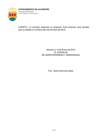 AYUNTAMIENTO DE ALCORCÓN
Grupo Mixto Municipal
Unión Progreso y Democracia
3 / 3
CUARTO.- La comisión elaborará un dictamen. Este dictamen será remitido
para su debate en el Pleno del mes de Abril del 2015.
Alcorcón a 19 de Enero de 2015.
EL CONCEJAL
DE UNIÓN PROGRESO Y DEMOCRACIA,
Fdo.: Jesús Gamonal López.
 