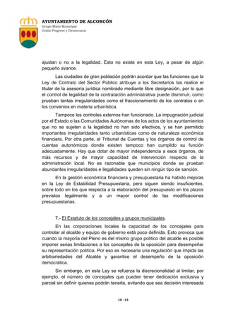 AYUNTAMIENTO DE ALCORCÓN
Grupo Mixto Municipal
Unión Progreso y Democracia

ajustan o no a la legalidad. Esto no existe en esta Ley, a pesar de algún
pequeño avance.
Las ciudades de gran población podrán acordar que las funciones que la
Ley de Contrato del Sector Público atribuye a los Secretarios las realice el
titular de la asesoría jurídica nombrado mediante libre designación, por lo que
el control de legalidad de la contratación administrativa puede disminuir, como
prueban tantas irregularidades como el fraccionamiento de los contratos o en
los convenios en materia urbanística.
Tampoco los controles externos han funcionado. La impugnación judicial
por el Estado o las Comunidades Autónomas de los actos de los ayuntamientos
que no se sujeten a la legalidad no han sido efectivos, y se han permitido
importantes irregularidades tanto urbanísticas como de naturaleza económica
financiera. Por otra parte, el Tribunal de Cuentas y los órganos de control de
cuentas autonómicos donde existen tampoco han cumplido su función
adecuadamente. Hay que dotar de mayor independencia a esos órganos, de
más recursos y de mayor capacidad de intervención respecto de la
administración local. No es razonable que municipios donde se prueban
abundantes irregularidades e ilegalidades queden sin ningún tipo de sanción.
En la gestión económica financiera y presupuestaria ha habido mejoras
en la Ley de Estabilidad Presupuestaria, pero siguen siendo insuficientes,
sobre todo en los que respecta a la elaboración del presupuesto en los plazos
previstos legalmente y a un mayor control de las modificaciones
presupuestarias.

7.- El Estatuto de los concejales y grupos municipales.
En las corporaciones locales la capacidad de los concejales para
controlar al alcalde y equipo de gobierno está poco definida. Esto provoca que
cuando la mayoría del Pleno es del mismo grupo político del alcalde es posible
imponer serias limitaciones a los concejales de la oposición para desempeñar
su representación política. Por eso es necesaria una regulación que impida las
arbitrariedades del Alcalde y garantice el desempeño de la oposición
democrática.
Sin embargo, en esta Ley se refuerza la discrecionalidad al limitar, por
ejemplo, el número de concejales que pueden tener dedicación exclusiva y
parcial sin definir quienes podrán tenerla, evitando que sea decisión interesada

10 / 13

 