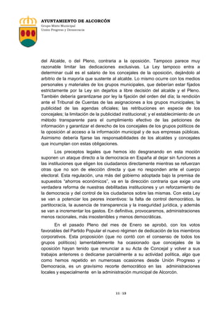 AYUNTAMIENTO DE ALCORCÓN
Grupo Mixto Municipal
Unión Progreso y Democracia

del Alcalde, o del Pleno, contraria a la oposición. Tampoco parece muy
razonable limitar las dedicaciones exclusivas. La Ley tampoco entra a
determinar cuál es el salario de los concejales de la oposición, dejándolo al
arbitrio de la mayoría que sustente al alcalde. Lo mismo ocurre con los medios
personales y materiales de los grupos municipales, que deberían estar fijados
estrictamente por la Ley sin dejarlos a libre decisión del alcalde y el Pleno.
También debería garantizarse por ley la fijación del orden del día; la rendición
ante el Tribunal de Cuentas de las asignaciones a los grupos municipales; la
publicidad de las agendas oficiales; las retribuciones en especie de los
concejales; la limitación de la publicidad institucional; y el establecimiento de un
método transparente para el cumplimiento efectivo de las peticiones de
información y garantizar el derecho de los concejales de los grupos políticos de
la oposición al acceso a la información municipal y de sus empresas públicas.
Asimismo debería fijarse las responsabilidades de los alcaldes y concejales
que incumplan con estas obligaciones.
Los preceptos legales que hemos ido desgranando en esta moción
suponen un ataque directo a la democracia en España al dejar sin funciones a
las instituciones que eligen los ciudadanos directamente mientras se refuerzan
otras que no son de elección directa y que no responden ante el cuerpo
electoral. Esta regulación, una más del gobierno adoptada bajo la premisa de
supuestos “ahorros económicos”, va en la dirección contraria que exige una
verdadera reforma de nuestras debilitadas instituciones y un reforzamiento de
la democracia y del control de los ciudadanos sobre las mismas. Con esta Ley
se van a potenciar los peores incentivos: la falta de control democrático, la
partitocracía, la ausencia de transparencia y la inseguridad jurídica, y además
se van a incrementar los gastos. En definitiva, provocaremos, administraciones
menos racionales, más insostenibles y menos democráticas.
En el pasado Pleno del mes de Enero se aprobó, con los votos
favorables del Partido Popular el nuevo régimen de dedicación de los miembros
corporativos. Esta proposición (que no contó con el consenso de todos los
grupos políticos) lamentablemente ha ocasionado que concejales de la
oposición hayan tenido que renunciar a su Acta de Concejal y volver a sus
trabajos anteriores o dedicarse parcialmente a su actividad política, algo que
como hemos repetido en numerosas ocasiones desde Unión Progreso y
Democracia, es un gravísimo recorte democrático en las administraciones
locales y especialmente en la administración municipal de Alcorcón.

11 / 13

 