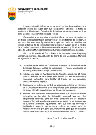 AYUNTAMIENTO DE ALCORCÓN
Grupo Mixto Municipal
Unión Progreso y Democracia

La nueva situación laboral en la que se encuentran los concejales de la
oposición puede dar lugar (por sus obligaciones laborales) a faltas de
asistencia a Comisiones, Consejos de Administración de empresas publicas,
Junta General de Accionistas e incluso Plenos
Para minimizar en lo posible el negativo efecto que estas circunstancias
producen en la representación democrática de los ciudadanos de Alcorcón, es
imprescindible que este Ayuntamiento adopte una serie de medidas que
faciliten el trabajo de los concejales de la oposición y puedan así en la medida
de lo posible desarrollar la tarea encomendada de control y fiscalización a la
labor del Gobierno Municipal para la que fueron democráticamente elegidos.
Por todo lo anterior el Grupo Mixto, a iniciativa de Unión Progreso y
Democracia, somete a la aprobación del Pleno de esta Corporación Municipal
los siguientes acuerdos:

1.- La celebración de todas las Comisiones, Consejos de Administración de
Empresas Públicas, Juntas de Accionistas y Plenos Municipales en
sábado por la tarde o domingo por la mañana.
2.- Habilitar una sala en Ayuntamiento de Alcorcón, abierta las 24 horas,
para la consulta de expedientes que contará con medios humanos y
materiales suficientes para facilitar el trabajo de los concejales
democráticamente elegidos.
3.- Creación de un sistema de control de asistencia de todos los miembros
de la Corporación Municipal a sus obligaciones, para que los ciudadanos
conozcan el grado de dedicación real de sus representantes.
4.- Solicitar a los concejales con dedicación parcial que faciliten un horario
compatible de los días de dedicación municipal con sus otras
obligaciones laborales, para así tener constancia de las ausencias
previamente y así permitir una programación viable de las sesiones con
la suficiente antelación. Igualmente, para que una vez conocida y
justificada la ausencia que se va a producir, se puedan tomar las
medidas necesarias por parte del Ayuntamiento para que no ocasionen
merma de representatividad, o la minimicen en la medida de lo posible.

Alcorcón a 10 de febrero de 2014.

12 / 13

 