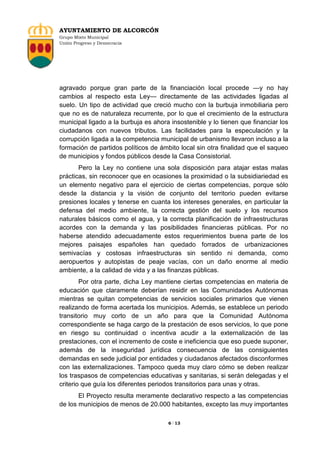 AYUNTAMIENTO DE ALCORCÓN
Grupo Mixto Municipal
Unión Progreso y Democracia

agravado porque gran parte de la financiación local procede —y no hay
cambios al respecto esta Ley— directamente de las actividades ligadas al
suelo. Un tipo de actividad que creció mucho con la burbuja inmobiliaria pero
que no es de naturaleza recurrente, por lo que el crecimiento de la estructura
municipal ligado a la burbuja es ahora insostenible y lo tienen que financiar los
ciudadanos con nuevos tributos. Las facilidades para la especulación y la
corrupción ligada a la competencia municipal de urbanismo llevaron incluso a la
formación de partidos políticos de ámbito local sin otra finalidad que el saqueo
de municipios y fondos públicos desde la Casa Consistorial.
Pero la Ley no contiene una sola disposición para atajar estas malas
prácticas, sin reconocer que en ocasiones la proximidad o la subsidiariedad es
un elemento negativo para el ejercicio de ciertas competencias, porque sólo
desde la distancia y la visión de conjunto del territorio pueden evitarse
presiones locales y tenerse en cuanta los intereses generales, en particular la
defensa del medio ambiente, la correcta gestión del suelo y los recursos
naturales básicos como el agua, y la correcta planificación de infraestructuras
acordes con la demanda y las posibilidades financieras públicas. Por no
haberse atendido adecuadamente estos requerimientos buena parte de los
mejores paisajes españoles han quedado forrados de urbanizaciones
semivacías y costosas infraestructuras sin sentido ni demanda, como
aeropuertos y autopistas de peaje vacías, con un daño enorme al medio
ambiente, a la calidad de vida y a las finanzas públicas.
Por otra parte, dicha Ley mantiene ciertas competencias en materia de
educación que claramente deberían residir en las Comunidades Autónomas
mientras se quitan competencias de servicios sociales primarios que vienen
realizando de forma acertada los municipios. Además, se establece un periodo
transitorio muy corto de un año para que la Comunidad Autónoma
correspondiente se haga cargo de la prestación de esos servicios, lo que pone
en riesgo su continuidad o incentiva acudir a la externalización de las
prestaciones, con el incremento de coste e ineficiencia que eso puede suponer,
además de la inseguridad jurídica consecuencia de las consiguientes
demandas en sede judicial por entidades y ciudadanos afectados disconformes
con las externalizaciones. Tampoco queda muy claro cómo se deben realizar
los traspasos de competencias educativas y sanitarias, si serán delegadas y el
criterio que guía los diferentes periodos transitorios para unas y otras.
El Proyecto resulta meramente declarativo respecto a las competencias
de los municipios de menos de 20.000 habitantes, excepto las muy importantes
6 / 13

 