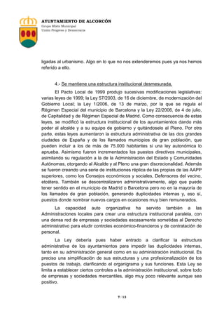 AYUNTAMIENTO DE ALCORCÓN
Grupo Mixto Municipal
Unión Progreso y Democracia

ligadas al urbanismo. Algo en lo que no nos extenderemos pues ya nos hemos
referido a ello.

4.- Se mantiene una estructura institucional desmesurada.
El Pacto Local de 1999 produjo sucesivas modificaciones legislativas:
varias leyes de 1999; la Ley 57/2003, de 16 de diciembre, de modernización del
Gobierno Local; la Ley 1/2006, de 13 de marzo, por la que se regula el
Régimen Especial del municipio de Barcelona y la Ley 22/2006, de 4 de julio,
de Capitalidad y de Régimen Especial de Madrid. Como consecuencia de estas
leyes, se modificó la estructura institucional de los ayuntamientos dando más
poder al alcalde y a su equipo de gobierno y quitándoselo al Pleno. Por otra
parte, estas leyes aumentaron la estructura administrativa de las dos grandes
ciudades de España y de los llamados municipios de gran población, que
pueden incluir a los de más de 75.000 habitantes si una ley autonómica lo
aprueba. Asimismo fueron incrementados los puestos directivos municipales,
asimilando su regulación a la de la Administración del Estado y Comunidades
Autónomas, otorgando al Alcalde y al Pleno una gran discrecionalidad. Además
se fueron creando una serie de instituciones réplica de las propias de las AAPP
superiores, como los Consejos económicos y sociales, Defensores del vecino,
etcétera. También se descentralizaron administrativamente, algo que puede
tener sentido en el municipio de Madrid o Barcelona pero no en la mayoría de
los llamados de gran población, generando duplicidades internas y, eso sí,
puestos donde nombrar nuevos cargos en ocasiones muy bien remunerados.
La capacidad auto organizativa ha servido también a las
Administraciones locales para crear una estructura institucional paralela, con
una densa red de empresas y sociedades escasamente sometidas al Derecho
administrativo para eludir controles económico-financieros y de contratación de
personal.
La Ley debería pues haber entrado a clarificar la estructura
administrativa de los ayuntamientos para impedir las duplicidades internas,
tanto en su administración general como en su administración institucional. Es
preciso una simplificación de sus estructuras y una profesionalización de los
puestos de trabajo, clarificando el organigrama y sus funciones. Esta Ley se
limita a establecer ciertos controles a la administración institucional, sobre todo
de empresas y sociedades mercantiles, algo muy poco relevante aunque sea
positivo.

7 / 13

 
