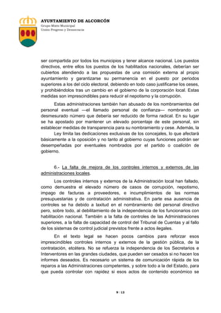 AYUNTAMIENTO DE ALCORCÓN
Grupo Mixto Municipal
Unión Progreso y Democracia

ser compartida por todos los municipios y tener alcance nacional. Los puestos
directivos, entre ellos los puestos de los habilitados nacionales, deberían ser
cubiertos atendiendo a las propuestas de una comisión externa al propio
ayuntamiento y garantizarse su permanencia en el puesto por periodos
superiores a los del ciclo electoral, debiendo en todo caso justificarse los ceses,
y prohibiéndolos tras un cambio en el gobierno de la corporación local. Estas
medidas son imprescindibles para reducir el nepotismo y la corrupción.
Estas administraciones también han abusado de los nombramientos del
personal eventual —el llamado personal de confianza— nombrando un
desmesurado número que debería ser reducido de forma radical. En su lugar
se ha apostado por mantener un elevado porcentaje de este personal, sin
establecer medidas de transparencia para su nombramiento y cese. Además, la
Ley limita las dedicaciones exclusivas de los concejales, lo que afectará
básicamente a la oposición y no tanto al gobierno cuyas funciones podrán ser
desempeñadas por eventuales nombrados por el partido o coalición de
gobierno.

6.- La falta de mejora de los controles internos y externos de las
administraciones locales.
Los controles internos y externos de la Administración local han fallado,
como demuestra el elevado número de casos de corrupción, nepotismo,
impago de facturas a proveedores, e incumplimientos de las normas
presupuestarias y de contratación administrativa. En parte esa ausencia de
controles se ha debido a laxitud en el nombramiento del personal directivo
pero, sobre todo, al debilitamiento de la independencia de los funcionarios con
habilitación nacional. También a la falta de controles de las Administraciones
superiores, a la falta de capacidad de control del Tribunal de Cuentas y al fallo
de los sistemas de control judicial previstos frente a actos ilegales.
En el texto legal se hacen pocos cambios para reforzar esos
imprescindibles controles internos y externos de la gestión pública, de la
contratación, etcétera. No se refuerza la independencia de los Secretarios e
Interventores en las grandes ciudades, que pueden ser cesados si no hacen los
informes deseados. Es necesario un sistema de comunicación rápida de los
reparos a las Administraciones competentes, y sobre todo a la del Estado, para
que pueda controlar con rapidez si esos actos de contenido económico se

9 / 13

 