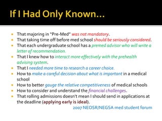 If I Had Only Known…That majoring in “Pre-Med” was not mandatory.That taking time off before med school should be seriously considered.That each undergraduate school has a premed advisor who will write a letter of recommendation.That I knew how to interact more effectively with the prehealth advising system.That I needed more time to research a career choice.How to make a careful decision about what is important in a medical schoolHow to better gauge the relative competitiveness of medical schoolsHow to consider and understand the financial challenges.That rolling admissions doesn’t mean I should send in applications at the deadline (applying early is ideal).2007 NEOSR/NEGSA med student forum