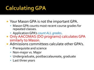 Calculating GPAYour Mason GPA is not the important GPA.Mason GPA counts most recent course grades for repeated classes.Application GPA’s count ALL grades.Only AACOMAS (DO programs) calculates GPA similarly to Mason.Admissions committees calculate other GPA’s.Prerequisite and scienceNon-major vs. MajorUndergraduate, postbaccalaureate, graduateLast three years