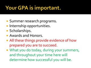 Your GPA is important.Summer research programs.Internship opportunities.Scholarships.Awards and Honors.All these things provide evidence of how prepared you are to succeed.What you do today, during your summers, and throughout your time here will determine how successful you will be.