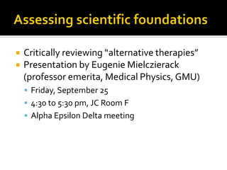 Assessing scientific foundationsCritically reviewing “alternative therapies”Presentation by Eugenie Mielczierack (professor emerita, Medical Physics, GMU)Friday, September 254:30 to 5:30 pm, JC Room FAlpha Epsilon Delta meeting