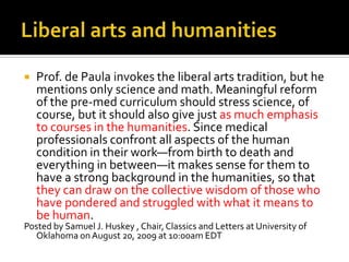 Liberal arts and humanitiesProf. de Paula invokes the liberal arts tradition, but he mentions only science and math. Meaningful reform of the pre-med curriculum should stress science, of course, but it should also give just as much emphasis to courses in the humanities. Since medical professionals confront all aspects of the human condition in their work—from birth to death and everything in between—it makes sense for them to have a strong background in the humanities, so that they can draw on the collective wisdom of those who have pondered and struggled with what it means to be human. Posted by Samuel J. Huskey , Chair, Classics and Letters at University of Oklahoma on August 20, 2009 at 10:00am EDT