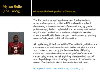 Rhodes Scholarship (class of 2008-09)Myron Rolle(FSU 2009)The Rhodes is a crowning achievement for the student-athlete who aspires to both the NFL and medical school. Graduating in just two-and-a-half years with a 3.75 grade point average, Rolle completed all the necessary pre-medical requirements and earned a bachelor's degree in exercise science from Florida State in August. He is currently pursuing a master's degree in public administration. Along the way, Rolle founded Our Way to Health, a fifth-grade curriculum that addresses diabetes and obesity for students at a charter school run by the Seminole Tribe of Florida; conducted research on the metabolic profile of stem and cancer cells; tutored at-risk eighth-graders; studied abroad; and played the position of safety - he's one of the best in the nation - for the Florida State Seminoles football team.http://www.rivals.com/content.asp?CID=880314