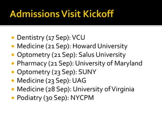 Admissions Visit KickoffDentistry (17 Sep): VCUMedicine (21 Sep): Howard UniversityOptometry (21 Sep): Salus UniversityPharmacy (21 Sep): University of MarylandOptometry (23 Sep): SUNYMedicine (23 Sep): UAGMedicine (28 Sep): University of VirginiaPodiatry (30 Sep): NYCPM