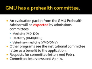 GMU has a prehealth committee.An evaluation packet from the GMU Prehealth Advisor will be expected by admissions committees.Medicine (MD, DO)Dentistry (DMD/DDS)Veterinary medicine (VMD/DMV)Other programs see the institutional committee letter as a benefit to the application.Requests for committee letters end Feb 1.Committee interviews end April 1.