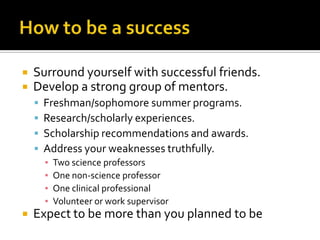How to be a successSurround yourself with successful friends.Develop a strong group of mentors.Freshman/sophomore summer programs.Research/scholarly experiences.Scholarship recommendations and awards.Address your weaknesses truthfully.Two science professorsOne non-science professorOne clinical professionalVolunteer or work supervisorExpect to be more than you planned to be