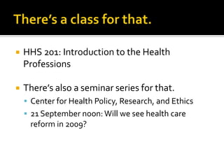 There’s a class for that.HHS 201: Introduction to the Health ProfessionsThere’s also a seminar series for that.Center for Health Policy, Research, and Ethics21 September noon: Will we see health care reform in 2009?