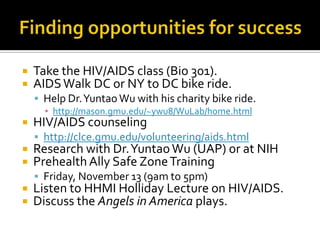 Finding opportunities for successTake the HIV/AIDS class (Bio 301).AIDS Walk DC or NY to DC bike ride.Help Dr. Yuntao Wu with his charity bike ride.http://mason.gmu.edu/~ywu8/WuLab/home.htmlHIV/AIDS counselinghttp://clce.gmu.edu/volunteering/aids.htmlResearch with Dr. Yuntao Wu (UAP) or at NIHPrehealth Ally Safe Zone TrainingFriday, November 13 (9am to 5pm)Listen to HHMI Holliday Lecture on HIV/AIDS.Discuss the Angels in America plays.
