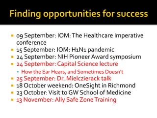 Finding opportunities for success09 September: IOM: The Healthcare Imperative conference15 September: IOM: H1N1 pandemic24 September: NIH Pioneer Award symposium24 September: Capital Science lectureHow the Ear Hears, and Sometimes Doesn’t25 September: Dr. Mielczierack talk18 October weekend: OneSight in Richmond23 October: Visit to GW School of Medicine13 November: Ally Safe Zone Training