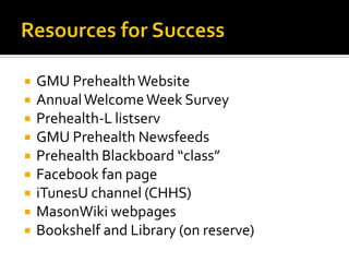 Resources for SuccessGMU Prehealth WebsiteAnnual Welcome Week SurveyPrehealth-L listservGMU Prehealth NewsfeedsPrehealth Blackboard “class”Facebook fan pageiTunesU channel (CHHS)MasonWikiwebpagesBookshelf and Library (on reserve)