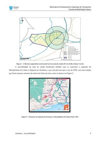 Mestrado em Planeamento e Operação de Transportes
Gestão da Mobilidade Urbana
Alcântara - Acessibilidades 9
Figura 4 – Cobertura espacial das carreiras da Carris na zona de estudo (30 circ./h/dir.) (Fonte: Carris)
A acessibilidade da zona de estudo beneficiará também caso se concretize a expansão do
Metropolitano de Lisboa à freguesia de Alcântara, o que está previsto para o ano de 2020, com uma estação
que ficará a poucas centenas de metros do limite da zona, como se observa na Figura 5.
Figura 5 – Pormenor da expansão prevista para o Metropolitano de Lisboa (Fonte: ML)
 
