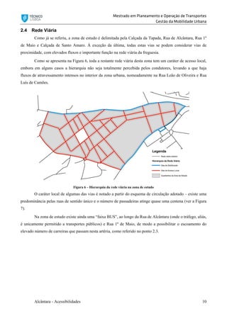 Mestrado em Planeamento e Operação de Transportes
Gestão da Mobilidade Urbana
Alcântara - Acessibilidades 10
2.4 Rede Viária
Como já se referiu, a zona de estudo é delimitada pela Calçada da Tapada, Rua de Alcântara, Rua 1º
de Maio e Calçada de Santo Amaro. À exceção da última, todas estas vias se podem considerar vias de
proximidade, com elevados fluxos e importante função na rede viária da freguesia.
Como se apresenta na Figura 6, toda a restante rede viária desta zona tem um caráter de acesso local,
embora em alguns casos a hierarquia não seja totalmente percebida pelos condutores, levando a que haja
fluxos de atravessamento intensos no interior da zona urbana, nomeadamente na Rua Leão de Oliveira e Rua
Luís de Camões.
Figura 6 – Hierarquia da rede viária na zona de estudo
O caráter local de algumas das vias é notado a partir do esquema de circulação adotado – existe uma
predominância pelas ruas de sentido único e o número de passadeiras atinge quase uma centena (ver a Figura
7).
Na zona de estudo existe ainda uma “faixa BUS”, ao longo da Rua de Alcântara (onde o tráfego, aliás,
é unicamente permitido a transportes públicos) e Rua 1º de Maio, de modo a possibilitar o escoamento do
elevado número de carreiras que passam nesta artéria, como referido no ponto 2.3.
 