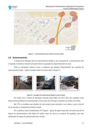 Mestrado em Planeamento e Operação de Transportes
Gestão da Mobilidade Urbana
Alcântara - Acessibilidades 11
Figura 7 – Características da rede viária na zona de estudo
2.5 Estacionamento
A freguesia de Alcântara não tem estacionamento tarifado e, por consequência, o estacionamento não
é regulado, tornando-se num dos principais fatores na geração de congestionamento na zona.
Tanto os transportes coletivos como os pedestres são afetados frequentemente por situações de
estacionamento ilegal – alguns exemplos podem ser observados na Figura 8.
Figura 8 – Exemplos de estacionamento ilegal na zona de estudo
De acordo com o Estudo de Satisfação realizado pela EMEL em 2013, 80% dos residentes nesta
freguesia têm problemas de estacionamento, muito acima dos 62% que se registam, em média, em Lisboa.
São 35% os residentes que dispõem de local próprio para estacionar a sua viatura, o que se deverá
dever em parte ao condomínio privado existente.
Na via pública, foram contabilizados 2127 lugares – apesar de alguns troços das vias terem mais de 50
lugares de estacionamento (vide Figura 9), muitas vezes isso deve-se à ausência de regulação, com uma
apropriação do espaço do peão por parte dos veículos.
 