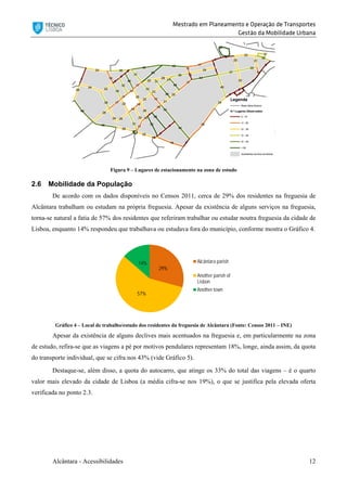 Mestrado em Planeamento e Operação de Transportes
Gestão da Mobilidade Urbana
Alcântara - Acessibilidades 12
Figura 9 – Lugares de estacionamento na zona de estudo
2.6 Mobilidade da População
De acordo com os dados disponíveis no Censos 2011, cerca de 29% dos residentes na freguesia de
Alcântara trabalham ou estudam na própria freguesia. Apesar da existência de alguns serviços na freguesia,
torna-se natural a fatia de 57% dos residentes que referiram trabalhar ou estudar noutra freguesia da cidade de
Lisboa, enquanto 14% respondeu que trabalhava ou estudava fora do município, conforme mostra o Gráfico 4.
Gráfico 4 – Local de trabalho/estudo dos residentes da freguesia de Alcântara (Fonte: Censos 2011 – INE)
Apesar da existência de alguns declives mais acentuados na freguesia e, em particularmente na zona
de estudo, refira-se que as viagens a pé por motivos pendulares representam 18%, longe, ainda assim, da quota
do transporte individual, que se cifra nos 43% (vide Gráfico 5).
Destaque-se, além disso, a quota do autocarro, que atinge os 33% do total das viagens – é o quarto
valor mais elevado da cidade de Lisboa (a média cifra-se nos 19%), o que se justifica pela elevada oferta
verificada no ponto 2.3.
29%
57%
14% Alcântara parish
Another parish of
Lisbon
Another town
 