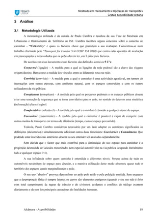 Mestrado em Planeamento e Operação de Transportes
Gestão da Mobilidade Urbana
Alcântara - Acessibilidades 18
3 Análise
3.1 Metodologia Utilizada
A metodologia utilizada é da autoria de Paulo Cambra e resultou da sua Tese de Mestrado em
Urbanismo e Ordenamento do Território do IST. Cambra recolheu alguns conceitos sobre o conceito de
caminhar - “Walkability” e quais os factores chave que permitem a sua avaliação. Concentrou-se num
trabalho efectuado pelo “Transport for London”(cit COST 358 2010) que centra estas questões de avaliação
em preocupações e necessidades que os peões devem ter, em 5 principais factores.
De acordo com esse documento esses factores são definidos como os 5 C’s:
Connected (ligação) – A medida para a qual as ligações da rede pedonal são a chave das viagens
origem/destino. Bem como a medida dos vínculos entre as diferentes rotas na rede;
Convivial (convívio) – A medida para a qual o caminhar é uma actividade agradável, em termos de
interacções com outras pessoas, com ambiente natural, com os espaços construídos e com os outros
utilizadores da via pública;
Conspicuous (conspícuo) – A medida pela qual os percursos pedonais e os espaços públicos devem
criar uma sensação de segurança que se torna convidativa para o peão, no sentido de deterem uma sinalética
(informação) clara e legível.
Comfortable (confortável) – A medida pela qual o caminhar é cómodo a qualquer utente do espaço.
Convenient (conveniente) – A medida pela qual o caminhar é possível e capaz de competir com
outros modos de transporte em termos de eficiência (tempo, custo e espaço percorrido).
Todavia, Paulo Cambra considerou necessário por um lado adaptar os anteriores significados às
definições (dicionário) e simultaneamente adicionar outras duas dimensões: Coexistence e Commitment. Que
podendo estar inseridos nas anteriores devem no seu entender ser avaliadas separadamente.
Sem dúvida que o factor que mais contribui para a diminuição do uso espaço para caminhar é a
proporção desmedida de veículos motorizados (em especial automóveis) na via publica ocupando literalmente
todo e qualquer espaço livre.
A sua influência sobre quem caminha é entendida a diferentes níveis. Porque acima de tudo os
automóveis necessitam de espaço para circular, e a massiva utilização deste modo absorveu quase todo o
território dos espaços canais marginalizando o peão.
O seu uso “abusivo” provoca desconforto ao peão pelo ruido e pela poluição emitida. Sem esquecer
que a desproporção física é sempre latente, os carros são elementos perigosos (quando o seu uso não é feito
com total cumprimento da regras de trânsito e do civismo), acidentes e conflitos de tráfego ocorrem
diariamente e são um dos principais causadores de fatalidades humanas.
 