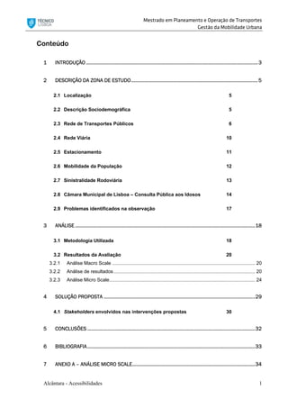 Mestrado em Planeamento e Operação de Transportes
Gestão da Mobilidade Urbana
Alcântara - Acessibilidades 1
Conteúdo
1 INTRODUÇÃO ..............................................................................................................................3
2 DESCRIÇÃO DA ZONA DE ESTUDO.............................................................................................5
2.1 Localização 5
2.2 Descrição Sociodemográfica 5
2.3 Rede de Transportes Públicos 6
2.4 Rede Viária 10
2.5 Estacionamento 11
2.6 Mobilidade da População 12
2.7 Sinistralidade Rodoviária 13
2.8 Câmara Municipal de Lisboa – Consulta Pública aos Idosos 14
2.9 Problemas identificados na observação 17
3 ANÁLISE....................................................................................................................................18
3.1 Metodologia Utilizada 18
3.2 Resultados da Avaliação 20
3.2.1 Análise Macro Scale ........................................................................................................... 20
3.2.2 Análise de resultados.......................................................................................................... 20
3.2.3 Análise Micro Scale............................................................................................................. 24
4 SOLUÇÃO PROPOSTA ...............................................................................................................29
4.1 Stakeholders envolvidos nas intervenções propostas 30
5 CONCLUSÕES ...........................................................................................................................32
6 BIBLIOGRAFIA...........................................................................................................................33
7 ANEXO A – ANÁLISE MICRO SCALE..........................................................................................34
 