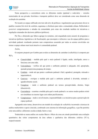 Mestrado em Planeamento e Operação de Transportes
Gestão da Mobilidade Urbana
Alcântara - Acessibilidades 19
Nesta perspectiva a coexistência entre os diferentes modos (pedonal e rodoviário – veículos
motorizados de uso privado, bicicletas e transporte publico) deve ser considerada como uma dimensão de
avaliação do caminhar.
No tocante ao espaço edificado este tem sido alvo de políticas e regulamentos que procuram elevar os
padrões standard do nível de conforto, segurança e eficiência para toda a comunidade urbana. Reflectindo à
posteriori comportamentos e atitudes da comunidade, pois estas são resultado também de iniciativas e
regulações emanadas dos decisores públicos (políticos).
Por fim, a dimensão que faltava agregar às restantes, está enquadrada neste assumir de programas e
iniciativas (politicas, legislativas e de fiscalização), que encorajem e reforcem o uso do espaço público para a
actividade pedonal, resultando portanto num compromisso assumido por todos os actores envolvidos em
tornar o espaço urbano num local atractivo à comunidade pedonal.
Assim,
O conjunto proposto por Cambra para avaliar as dimensões de caminhar (walkability) é composto por
7C’s.
 Conectividade – medida pela qual o meio pedonal é ligado, unido, interligado, anexo e
funciona com uma rede;
 Conveniência – verifica até que ponto o ambiente pedonal é adequado, útil, apropriado,
ajustado proporciona poupança de tempo;
 Conforto – mede até que ponto o ambiente pedonal é fácil, agradável, protegido, relaxado e
imperturbável;
 Convívio – averigua a medida pela qual o ambiente pedonal é divertido, animado e
agradavelmente social;
 Conspícuo – mede o ambiente pedonal em termos perceptividade, distinto, limpo
(discernível);
 Coexistência – examina a medida pela qual o modo pedonal e os outros modos podem existir
em simultâneo no mesmo lugar com ordem pacificamente;
 Compromisso – mede o envolvimento, responsabilidade e as iniciativas para a preservação do
espaço pedonal.
Agregando estes temas, desenvolveu um modelo de avaliação de walkability recorrendo a técnicas de
análise multicritério e apoio à decisão, combinado com sistemas de informação geográfica, o que lhe permitiu
criar uma análise a diferentes escalas (cidade, bairro e rua).
Traduzindo-se numa análise em escalas Macro e Micro da zona em estudo permitindo uma avaliação
quantitativa das várias componentes da área urbana e qualitativa dos diferentes critérios (7C’s),
respectivamente
 