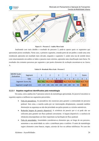 Mestrado em Planeamento e Operação de Transportes
Gestão da Mobilidade Urbana
Alcântara - Acessibilidades 26
Figura 11 – Percurso 2 - Análise Micro Scale
Analisando com mais detalhe o resultado do percurso 2, pode-se apurar quais os segmentos que
apresentam piores resultados. Neste caso, o primeiro segmento, estando perto de um jardim e sendo uma zona
residencial, apresenta um resultado mais elevado, enquanto o segmento 3, sendo uma rua de sentido único
com estacionamento em ambos os lados e passeios mais estreitos, apresenta uma classificação mais baixa. Os
resultados dos restantes percursos por segmento e por ponto elementar de avaliação encontram-se no Anexo
A.
Tabela 10 - Resultado Micro Scale - Percurso 2
3.2.3.1 Aspetos negativos identificados pela metodologia
Em suma, com a análise dos 5 percursos através da metodologia apresentada, foi possível encontrar os
seguintes aspetos a melhorar nos segmentos percorridos:
 Falta de passadeiras: As passadeiras são essenciais para garantir a continuidade do percurso
pedonal. Sem estas, a marcha acaba por ser interrompida abruptamente, causando também
diminuição na segurança ao não dar prioridade aos peões perante os veículos automóveis.
 Reduzida largura de passeio disponível: A existência de passeio por si só pode não ser
suficiente para garantir um fluxo pedonal conveniente. A largura disponível e a ausência de
obstáculos desempenham um fator importante na facilitação do fluxo pedonal.
 Falta de amenidades: Amenidades consideram-se elementos que, ao longo de um percurso,
aumentam a sua atratividade ou valor e contribuem para o conforto. O autor da metodologia
sugere elementos como bancos, mapas, caixotes de lixo ou cabines telefónicas. No caso dos
 