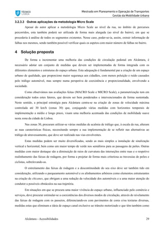 Mestrado em Planeamento e Operação de Transportes
Gestão da Mobilidade Urbana
Alcântara - Acessibilidades 29
3.2.3.3 Outras aplicações da metodologia Micro Scale
Apesar do autor aplicar a metodologia Micro Scale ao nível da rua, no âmbito de percursos
percorridos, esta também poderá ser utilizada de forma mais alargada (ao nível do bairro), em que se
procederia à análise de todos os segmentos existentes. Nesse caso, poder-se-ia, assim, extrair informação de
falhas nos mesmos, sendo também possível verificar quais os aspetos com maior número de falhas no bairro.
4 Solução proposta
De forma a incrementar uma melhoria das condições de circulação pedonal em Alcântara, é
necessário adotar um conjunto de medidas que devem ser implementadas de forma integrada com os
diferentes elementos e estruturas do espaço urbano. Esta adequação é fundamental par a criação de um espaço
urbano de qualidade, que proporcione maior segurança aos cidadãos, com menos poluição e ruído causados
pelo tráfego automóvel, mas sempre numa perspetiva de coexistência e proporcionalidade, envolvendo a
sociedade.
Como observámos nas avaliações feitas (MACRO Scale e MICRO Scale), a parametrização tem em
consideração todos estes fatores, que devem ser bem ponderados e intervencionados de forma sustentada.
Neste sentido, a principal estratégia para Alcântara centra-se na criação de zonas de velocidade máxima
controlada até 30 km/h (zonas 30) que, conjugando várias medidas com horizontes temporais de
implementação a médio e longo prazo, visam uma melhoria acentuada das condições de mobilidade suave
nesta zona da cidade de Lisboa.
Nas zonas 30, procuram utilizar-se várias medidas de acalmia de tráfego que, à escala da rua, alteram
as suas caraterísticas físicas, necessitando sempre a sua implementação de se refletir nas alternativas ao
tráfego de atravessamento, que deve ser realizado nas vias envolventes.
Estas medidas podem ser muito diversificadas, sendo as mais simples a instalação de sinalização
vertical e horizontal, bem como um maior tempo de verde nos semáforos para as passagens de peões. Outras
medidas com maior destaque são a diminuição de raios de curvatura das interseções entre ruas e o respetivo
realinhamento das faixas de rodagem, por forma a projetar de forma mais criteriosa as travessias de peões e
ciclistas, sobrelevando-as.
O estreitamento das faixas de rodagem e a descontinuidade do seu eixo deve ser também tido em
consideração, utilizando o parqueamento automóvel e os alinhamentos arbóreos como elementos estruturantes
na criação de chicanes, que obrigam a uma redução da velocidade dos automóveis e a uma maior atenção do
condutor a possíveis obstáculos na sua trajetória.
Em situações em que se procura uma maior vivência do espaço urbano, influenciado pelo comércio e
serviços, deve procurar estimular-se a coexistências dos diversos modos de circulação, através do nivelamento
das faixas de rodagem com os passeios, diferenciando-os com pavimentos de cores e/ou texturas diversas,
medidas estas que eliminam a ideia de espaço canal exclusivo ao trânsito motorizado e que têm também como
 