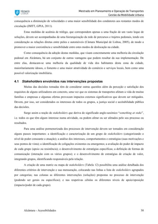 Mestrado em Planeamento e Operação de Transportes
Gestão da Mobilidade Urbana
Alcântara - Acessibilidades 30
consequência a diminuição de velocidades e uma maior sensibilidade dos condutores aos restantes modos de
circulação (IMTT, GPIA, 2011).
Estas medidas de acalmia de tráfego, que correspondem apenas a uma fração de um vasto leque de
soluções, devem ser acompanhadas de uma hierarquização da rede de percursos e trajetos pedonais, tendo em
consideração as relações diretas entre peões e automóveis (Câmara Municipal de Lisboa, 2005), de modo a
promover a maior coexistência e sensibilidade entre estes modos de deslocação na cidade.
Como consequência da adoção destas medidas, que visam concretamente uma melhoria da circulação
pedonal em Alcântara, há um conjunto de outras vantagens que podem resultar da sua implementação. De
entre elas, destacam-se uma melhoria da qualidade de vida dos habitantes desta zona da cidade,
maioritariamente idosos, o fomento e uma maior atratividade do comércio e serviços locais, bem como uma
possível valorização imobiliária.
4.1 Stakeholders envolvidos nas intervenções propostas
Muitas das decisões tomadas têm de considerar outras questões além da perceção e satisfação dos
requisitos de alguns utilizadores em concreto, uma vez que os sistemas de transportes afetam a vida de muitas
famílias e empresas e algumas ofertas provocam impactos externos significativos que devem ser mitigados.
Devem, por isso, ser considerados os interesses de todos os grupos, a justiça social e aceitabilidade pública
das decisões.
Surge assim a noção de stakeholders que deriva do significado anglo-saxónico “something at stake”,
i.e. todos os que têm algum interesse numa atividade, ou podem afetar ou ser afetados pelo seu processo ou
resultados.
Para uma análise pormenorizada dos processos de intervenção devem ser tomados em consideração
alguns passos importantes: a identificação e caracterização de um grupo de stakeholders (categorizando o
nível de poder consoante a atuação); a análise dos interesses, comportamentos e estratégias (suas motivações e
seus pontos de vista); a identificação de coligações existentes ou emergentes; a avaliação do poder de impacto
de cada grupo (apoio ou resistência); o desenvolvimento de estratégias específicas; a definição de formas de
comunicação (interação com os vários grupos); e o desenvolvimento de estratégias de criação de valor,
integrando grupos, identificando responsáveis pela relação.
A criação de uma matriz ou mapa de stakeholders (Tabela 12) possibilita uma análise detalhada dos
diferentes critérios de intervenção e sua mensuração, colocando nas linhas a lista de stakeholders agrupados
por categorias; nas colunas as diferentes intervenções (soluções) propostas no processo de intervenção
(podendo ser gerais ou especificas); e nas respetivas células os diferentes níveis de apoio/oposição
(impacto/poder de cada grupo).
 