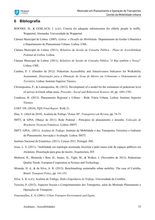 Mestrado em Planeamento e Operação de Transportes
Gestão da Mobilidade Urbana
Alcântara - Acessibilidades 33
6 Bibliografia
BOENKE, D., & GERLACH, J. (s.d.). Criteria for adequate infrastructure for elderly people in traffic.
Wuppertal, Alemanha: Universidade de Wuppertal.
Câmara Municipal de Lisboa. (2005). Lisboa: o Desafio da Mobilidade. Departamento de Gestão Urbanística
e Departamento de Planeamento Urbano. Lisboa: CML.
Câmara Municipal de Lisboa. (2011). Relatório da Sessão de Consulta Pública - Plano de Acessibilidade
Pedonal de Lisboa. Lisboa.
Câmara Municipal de Lisboa. (2011). Relatório de Sessão de Consulta Pública "A Rua também é Nossa".
Lisboa: CML.
Cambra, P. J. (Outubro de 2012). Pedestrian Accessibility and Attractiveness Indicators for Walkability
Assessment. Dissertação para a Obtenção do Grau de Mestre em Urbanismo e Ordenamento do
Território. Lisboa: Instituto Superior Técnico.
Christopoulou, P., & Latinopoulou, M. (2012). Development of a model for the estimation of pedestrian level
of service in Greek urban areas. Procedia - Social and Behavioral Sciences 48, pp. 1691-1701.
Condessa, B. (2012). Planeamento Regional e Urbano - Rede Viária Urbana. Lisboa: Instituto Superior
Técnico.
COST 358. (2010). PQN Final Report. Walk 21.
Dias, V. (Abril de 2010). Acalmia de Tráfego "Zonas 30". Transportes em Revista, pp. 74-75.
IMTT, & GPIA. (Março de 2011). Rede Pedonal - Princípios de planeamento e desenho. Colecção de
Brochuras Técnicas/Temáticas. Lisboa: IMTT.
IMTT; GPIA;. (2011). Acalmia de Tráfego. Instituto da Mobilidade e dos Transportes Terrestres e Gabinete
de Planeamento, Inovação e Avaliação. Lisboa: IMTT.
Instituto Nacional de Estatística. (2011). Census 2011. Portugal: INE.
Jesus, L. S. (2011). "mobilidade em topologia acentuada, bicicleta e peão numa rede de espaços públicos em
Alcântara. Dissertação para grau de mestre, Arquitectura, IST.
Methorst, R., Monterde i Bort, H., Sauter, D., Tight, M., & Walker, J. (Novembro de 2012). Pedestrians
Quality Needs. European Cooperation in Science and Technology.
Miranda, H. d., & da Silva, A. R. (2012). Benchmarking sustainable urban mobility: The case of Curitiba,
Brazil. Transport Policy, pp. 141-151.
Silva, A. B. (s.d.). Acalmia de Tráfego. Slides Engenharia de Tráfego. Universidade de Coimbra.
Teixeira, P. (2012). Aspectos Sociais e Comportamentais dos Transportes, aulas do Mestrado Planeamento e
Operações de Transporte.
Vasconcellos, E. A. (2001). Urban Transport Environment and Equity.
 