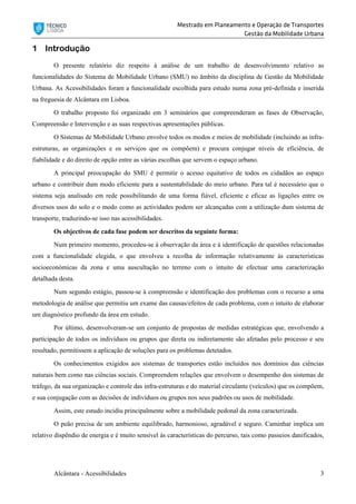 Mestrado em Planeamento e Operação de Transportes
Gestão da Mobilidade Urbana
Alcântara - Acessibilidades 3
1 Introdução
O presente relatório diz respeito à análise de um trabalho de desenvolvimento relativo as
funcionalidades do Sistema de Mobilidade Urbano (SMU) no âmbito da disciplina de Gestão da Mobilidade
Urbana. As Acessibilidades foram a funcionalidade escolhida para estudo numa zona pré-definida e inserida
na freguesia de Alcântara em Lisboa.
O trabalho proposto foi organizado em 3 seminários que compreenderam as fases de Observação,
Compreensão e Intervenção e as suas respectivas apresentações públicas.
O Sistemas de Mobilidade Urbano envolve todos os modos e meios de mobilidade (incluindo as infra-
estruturas, as organizações e os serviços que os compõem) e procura conjugar níveis de eficiência, de
fiabilidade e do direito de opção entre as várias escolhas que servem o espaço urbano.
A principal preocupação do SMU é permitir o acesso equitativo de todos os cidadãos ao espaço
urbano e contribuir dum modo eficiente para a sustentabilidade do meio urbano. Para tal é necessário que o
sistema seja analisado em rede possibilitando de uma forma fiável, eficiente e eficaz as ligações entre os
diversos usos do solo e o modo como as actividades podem ser alcançadas com a utilização dum sistema de
transporte, traduzindo-se isso nas acessibilidades.
Os objectivos de cada fase podem ser descritos da seguinte forma:
Num primeiro momento, procedeu-se à observação da área e à identificação de questões relacionadas
com a funcionalidade elegida, o que envolveu a recolha de informação relativamente às características
socioeconómicas da zona e uma auscultação no terreno com o intuito de efectuar uma caracterização
detalhada desta.
Num segundo estágio, passou-se à compreensão e identificação dos problemas com o recurso a uma
metodologia de análise que permitiu um exame das causas/efeitos de cada problema, com o intuito de elaborar
um diagnóstico profundo da área em estudo.
Por último, desenvolveram-se um conjunto de propostas de medidas estratégicas que, envolvendo a
participação de todos os indivíduos ou grupos que direta ou indiretamente são afetadas pelo processo e seu
resultado, permitissem a aplicação de soluções para os problemas detetados.
Os conhecimentos exigidos aos sistemas de transportes estão incluídos nos domínios das ciências
naturais bem como nas ciências sociais. Compreendem relações que envolvem o desempenho dos sistemas de
tráfego, da sua organização e controle das infra-estruturas e do material circulante (veículos) que os compõem,
e sua conjugação com as decisões de indivíduos ou grupos nos seus padrões ou usos de mobilidade.
Assim, este estudo incidiu principalmente sobre a mobilidade pedonal da zona caracterizada.
O peão precisa de um ambiente equilibrado, harmonioso, agradável e seguro. Caminhar implica um
relativo dispêndio de energia e é muito sensível às características do percurso, tais como passeios danificados,
 